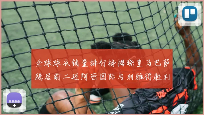 全球球衣销量排行榜揭晓皇马巴萨稳居前二迈阿密国际与利雅得胜利表现抢眼