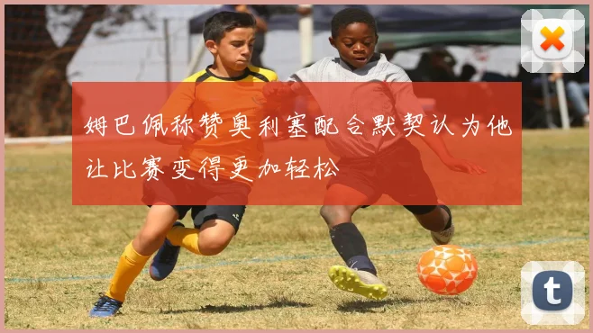 姆巴佩称赞奥利塞配合默契认为他让比赛变得更加轻松