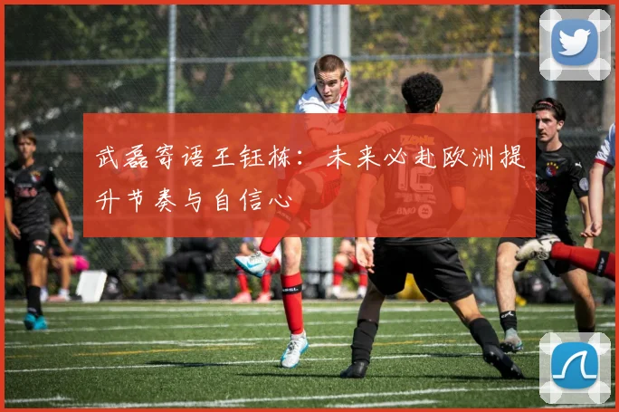 武磊寄语王钰栋：未来必赴欧洲提升节奏与自信心