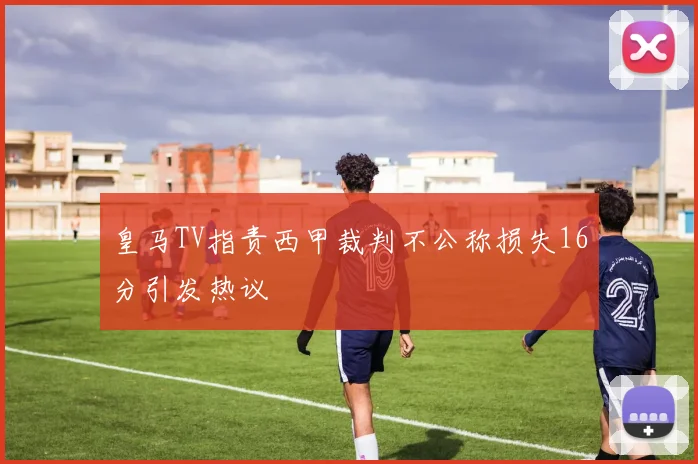 皇马TV指责西甲裁判不公称损失16分引发热议
