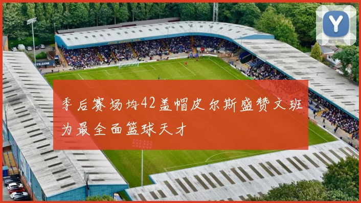 季后赛场均42盖帽皮尔斯盛赞文班为最全面篮球天才
