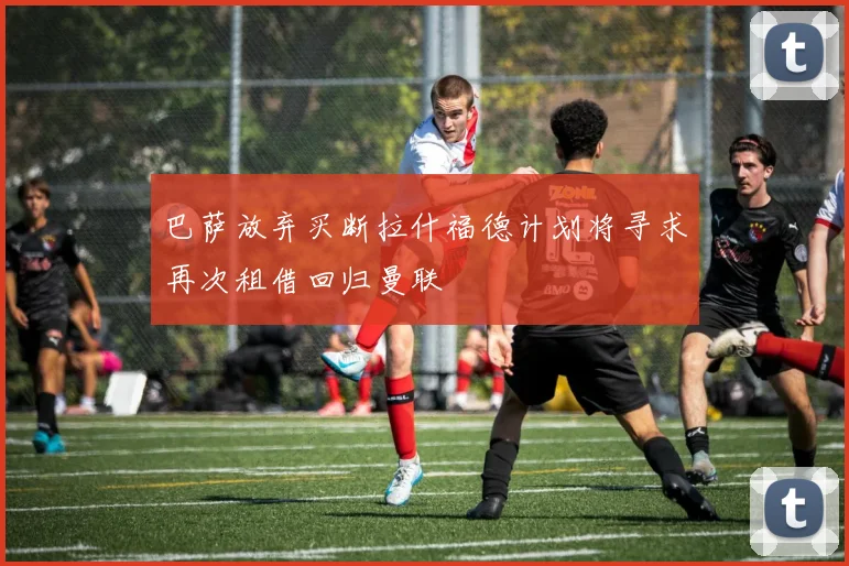 巴萨放弃买断拉什福德计划将寻求再次租借回归曼联