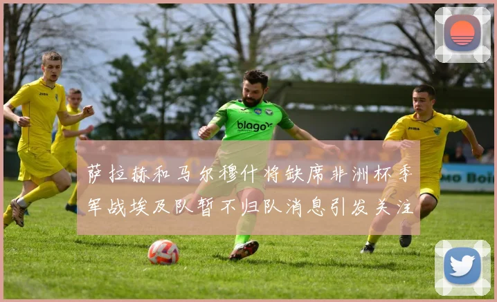 萨拉赫和马尔穆什将缺席非洲杯季军战埃及队暂不归队消息引发关注
