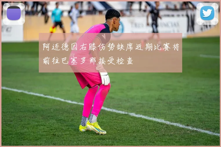 阿连德因右膝伤势缺席近期比赛将前往巴塞罗那接受检查