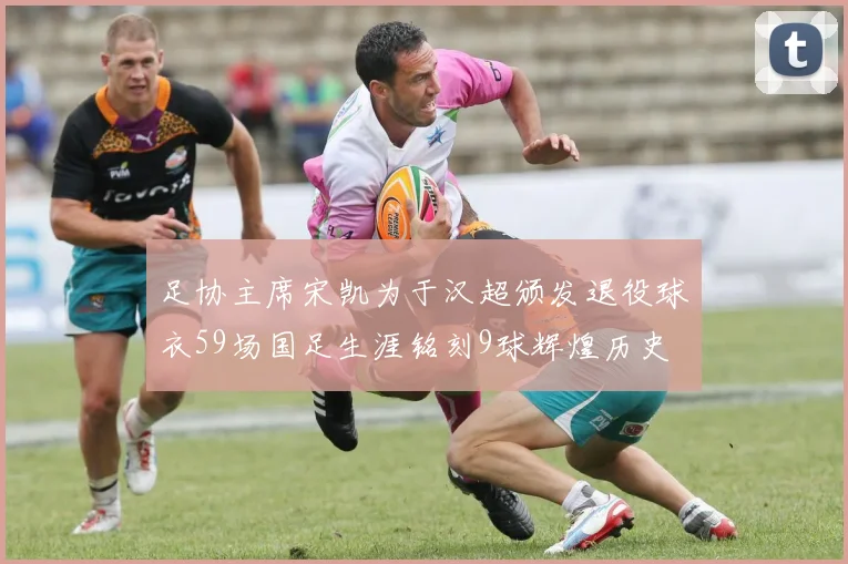 足协主席宋凯为于汉超颁发退役球衣59场国足生涯铭刻9球辉煌历史