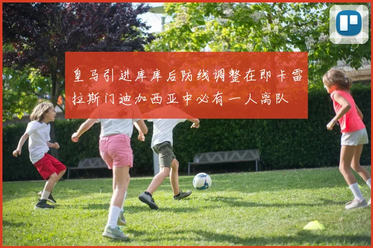 皇马引进库库后防线调整在即卡雷拉斯门迪加西亚中必有一人离队
