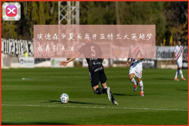 埃德森今夏或离开亚特兰大英超梦成真引关注