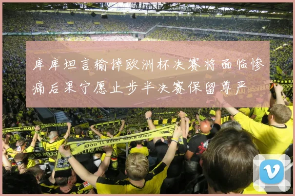 库库坦言输掉欧洲杯决赛将面临惨痛后果宁愿止步半决赛保留尊严