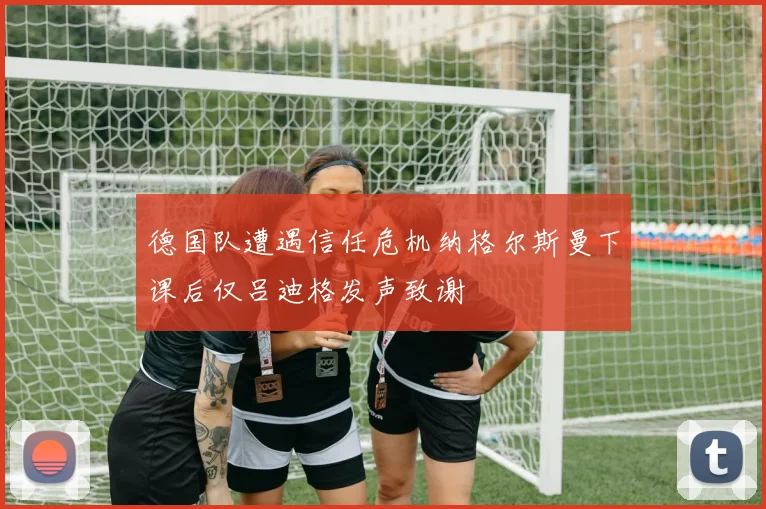 德国队遭遇信任危机纳格尔斯曼下课后仅吕迪格发声致谢