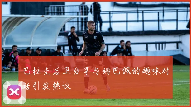 巴拉圭后卫分享与姆巴佩的趣味对话引发热议