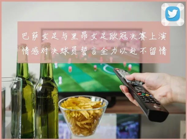 巴萨女足与里昂女足欧冠决赛上演情感对决球员誓言全力以赴不留情面