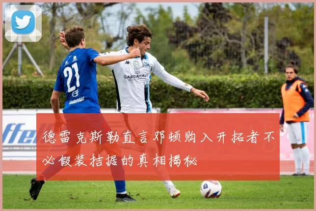德雷克斯勒直言邓顿购入开拓者不必假装拮据的真相揭秘