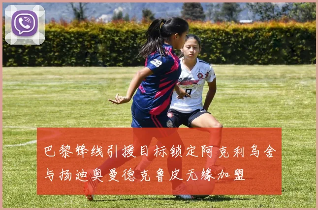巴黎锋线引援目标锁定阿克利乌舍与扬迪奥曼德克鲁皮无缘加盟