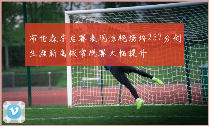 布伦森季后赛表现惊艳场均257分创生涯新高较常规赛大幅提升