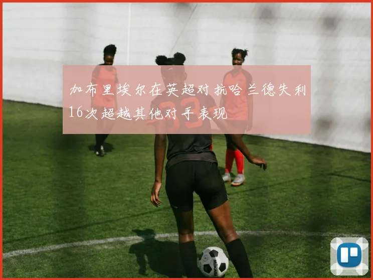 加布里埃尔在英超对抗哈兰德失利16次超越其他对手表现