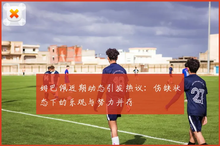 姆巴佩近期动态引发热议：伤缺状态下的乐观与努力并存